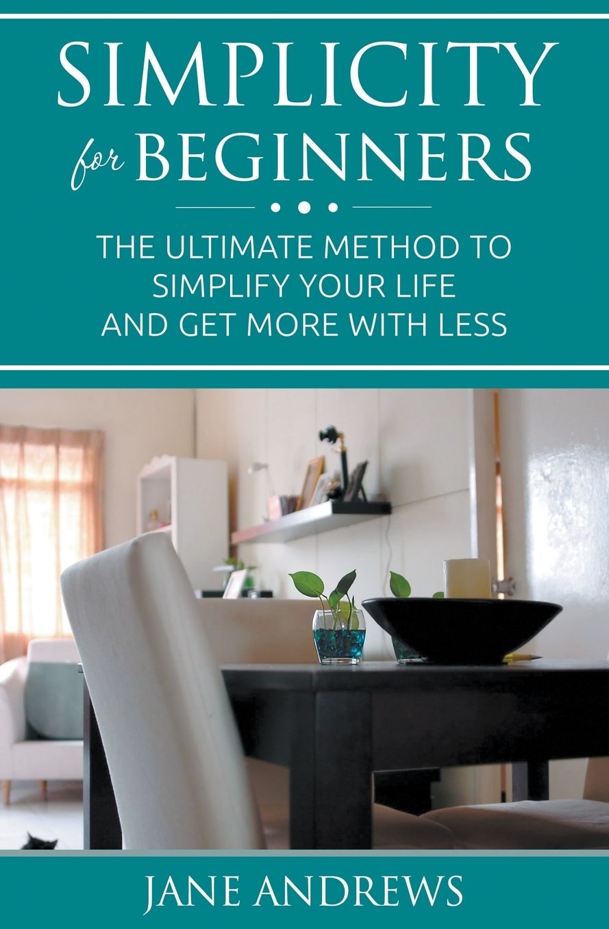 Simplicity For Beginners: The ultimate method to simplify your life and get more with less