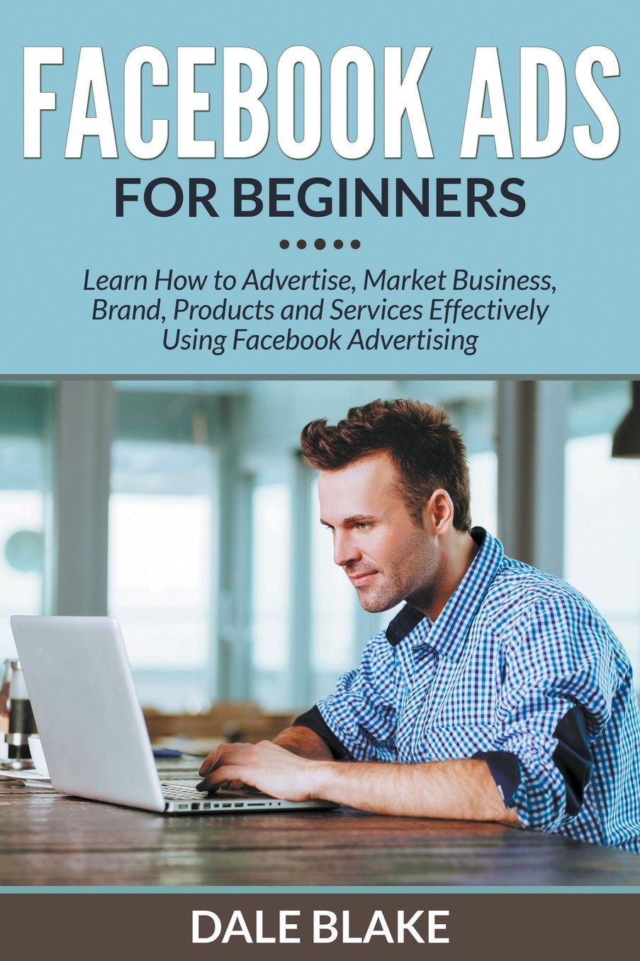 Facebook Ads For Beginners: Learn How to Advertise, Market Business, Brand, Products and Services Effectively Using Facebook Advertising