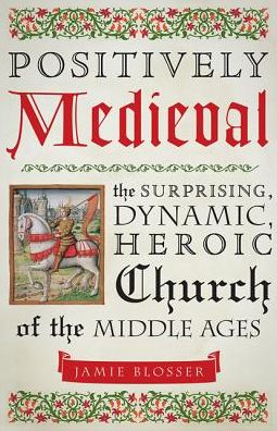 Positively Medieval: The Surprising, Dynamic, Heroic Church of the Middle Ages