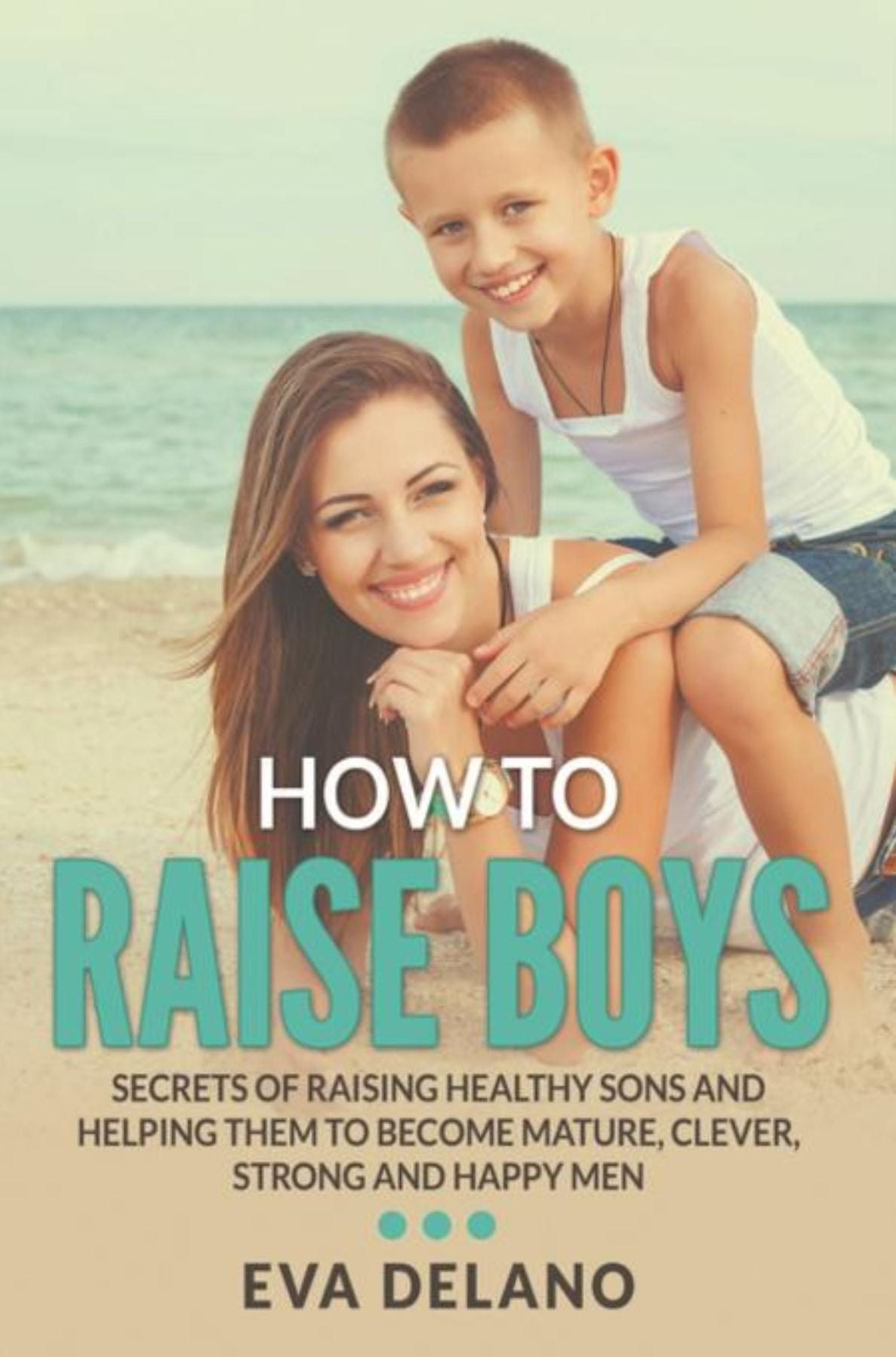 How to Raise Boys: Secrets of Raising Healthy Sons and Helping Them to Become Mature, Clever, Strong and Happy Men
