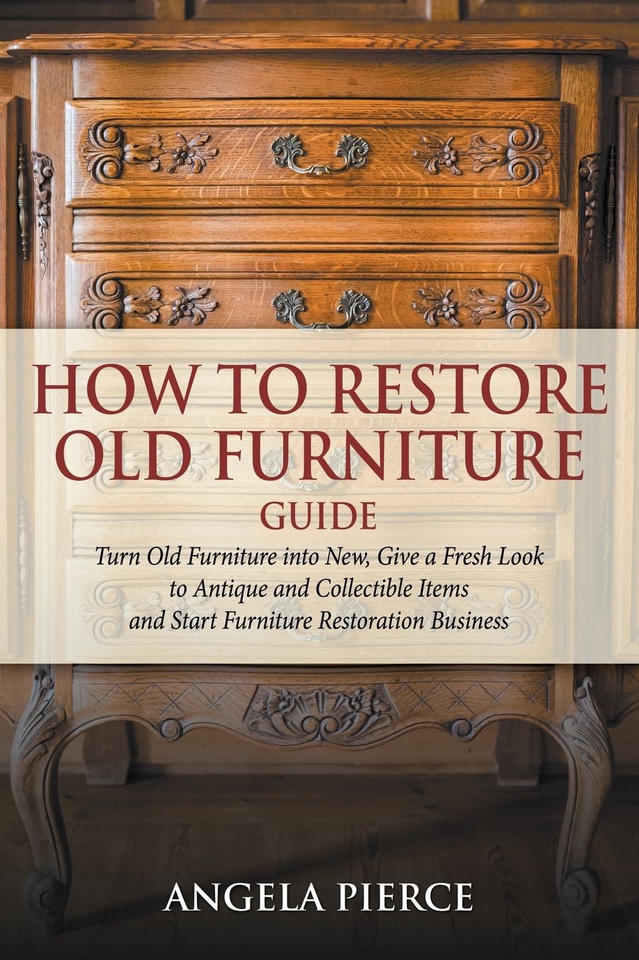 How to Restore Old Furniture Guide: Turn Old Furniture into New, Give a Fresh Look to Antique and Collectible Items and Start Furniture Restoration Business