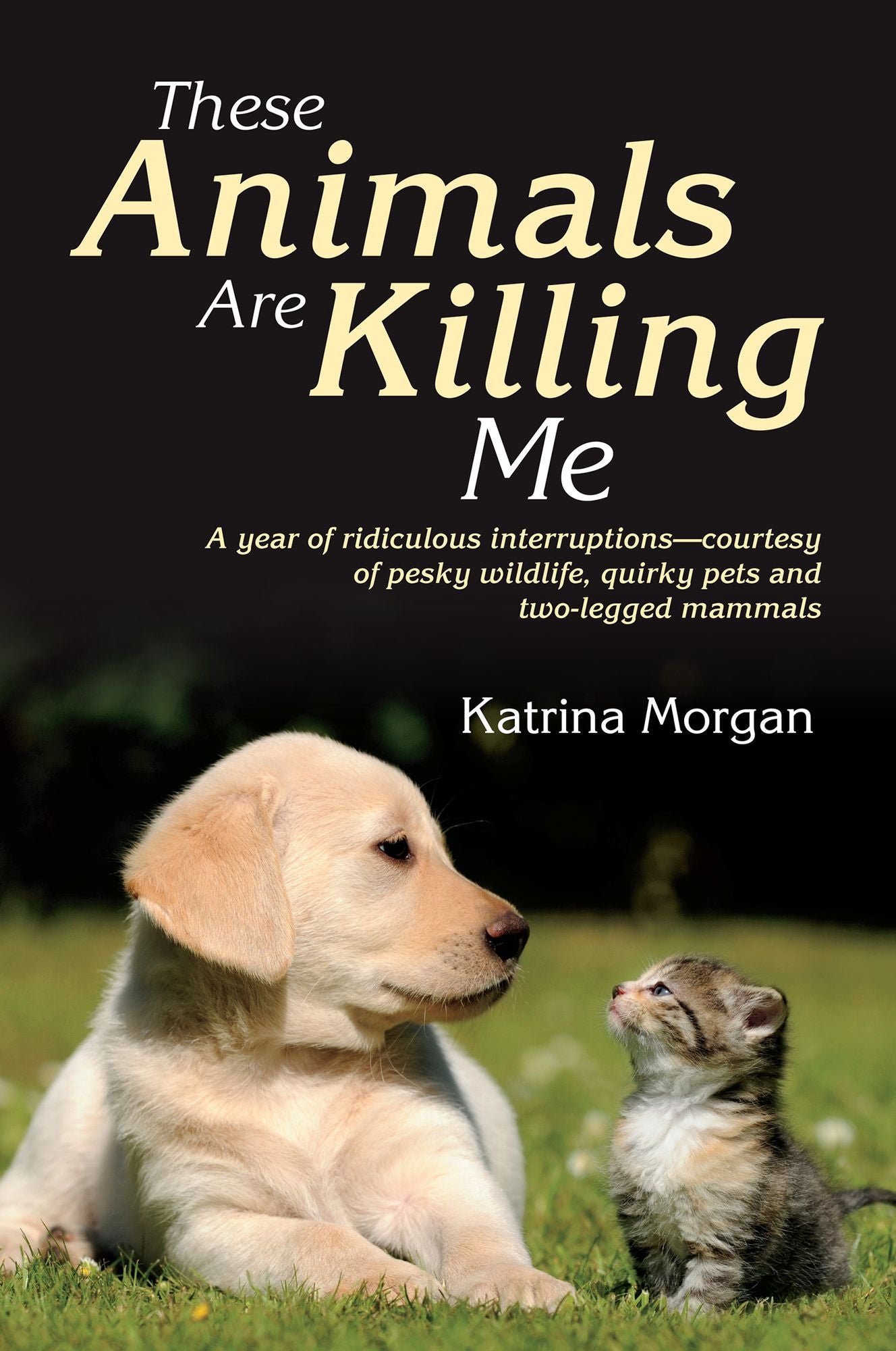 These Animals Are Killing Me: A Year of Ridiculous Interruptions - Courtesy of Pesky Wildlife, Quirky Pets and Two-Legged Mammals
