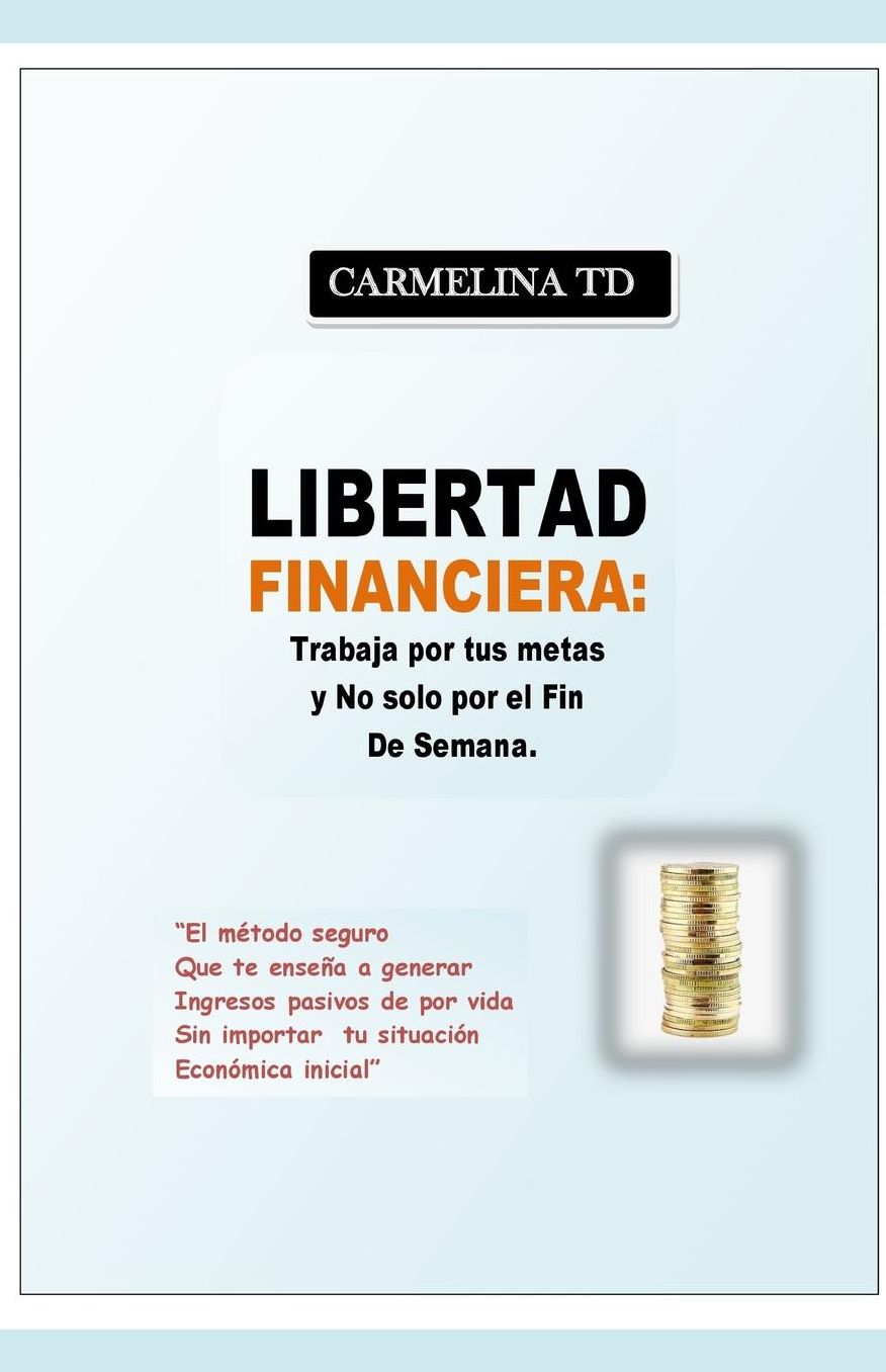 Libertad Financiera: Trabaja Por Tus Metas y No Sï¿½lo Por El Fin de Semana.: El Mï¿½todo Seguro Que Te Enseï¿½a a Generar Ingresos Pasivos de Por Vida Sin Importar Tu Situaciï¿½n Econï¿½mica Inicial