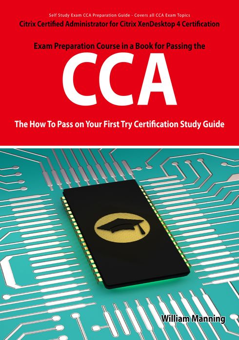 Citrix Certified Administrator for Citrix XenDesktop 4 Certification Exam Preparation Course in a Book for Passing the CCA Exam - The How To Pass on Your First Try Certification Study Guide