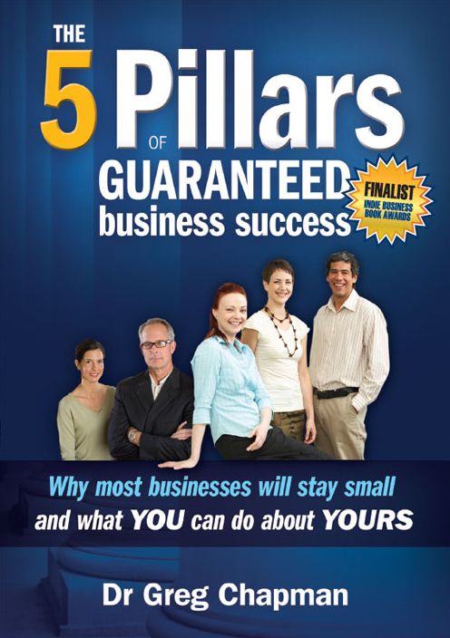 The 5 Pillars of Guaranteed Business Success: Why most businesses will stay small and what YOU can do about YOURS