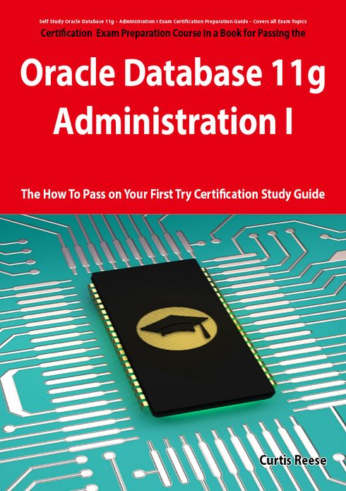 Oracle Database 11g - Administration I Exam Preparation Course in a Book for Passing the 1Z0-052 Oracle Database 11g - Administration I Exam - The How To Pass on Your First Try Certification Study Guide