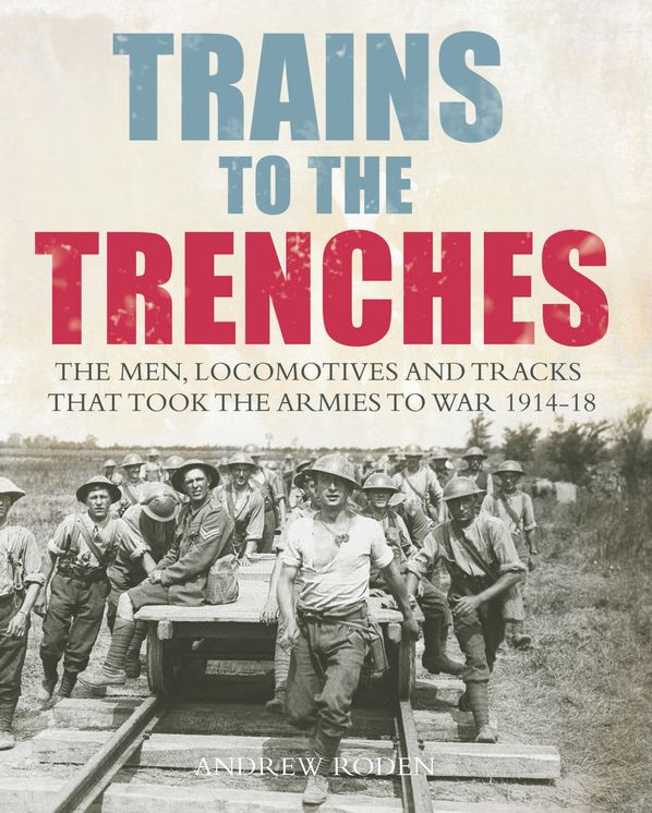 Trains to the Trenches: The Men, Locomotives and Tracks That Took the Armies to War 1914-18