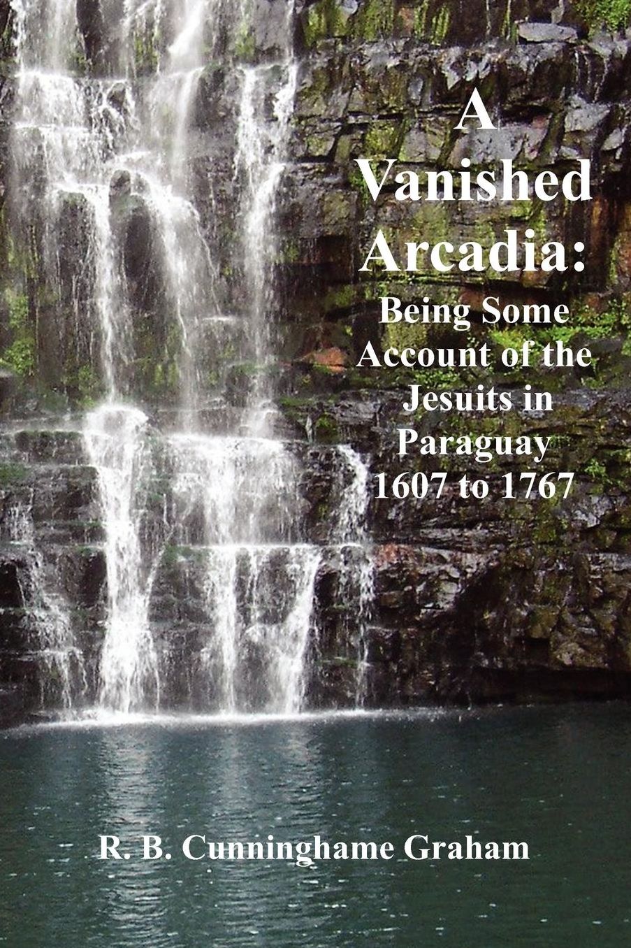 A Vanished Arcadia: Being Some Accounts of the Jesuits in Paraguay 1607-1767