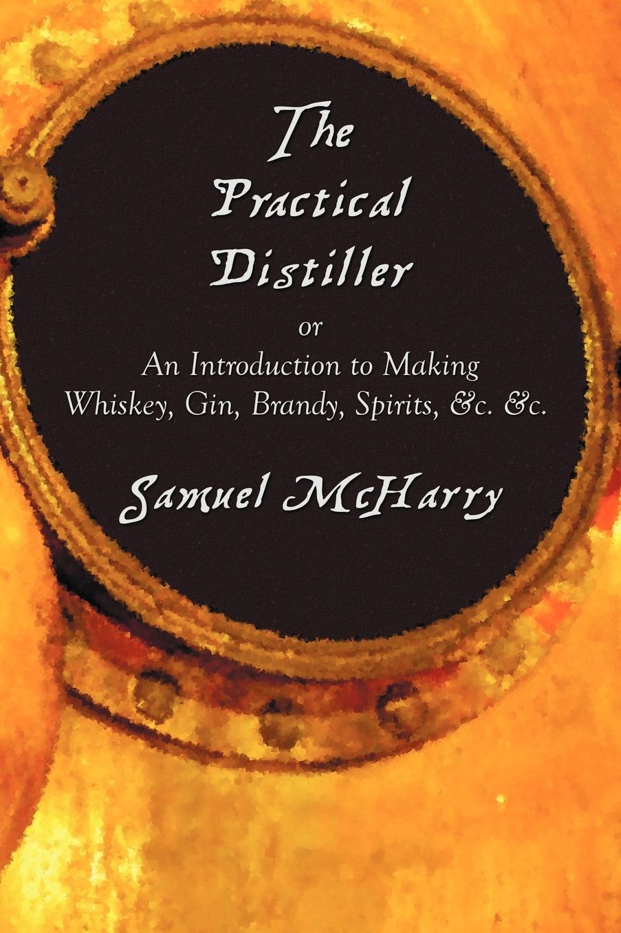 The Practical Distiller, Or An Introduction To Making Whiskey, Gin, Brandy, Spirits, &C. &C.