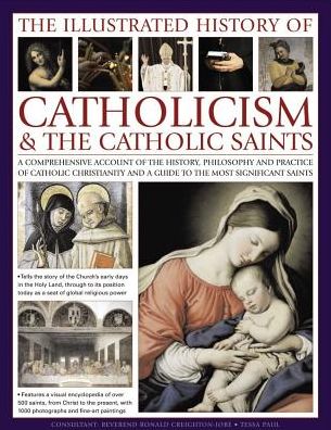 The Illustrated History of Catholicism & The Catholic Saints: A Comprehensive Account Of The History, Philosophy And Practice Of Catholic Christianity And A Guide To The Most Significant Saints