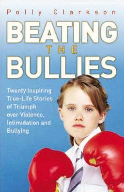 Beating the Bullies: Twenty Inspiring True-Life Stories of Triumph Over Violence, Intimidation and Bullying