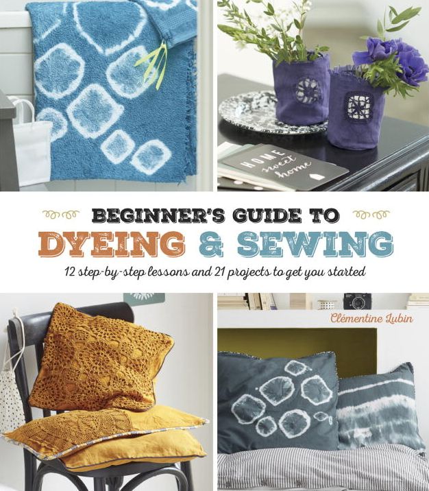 A Beginner's Guide to Dyeing and Sewing: 12 Step-By-Step Lessons and 21 Projects To Get You Started