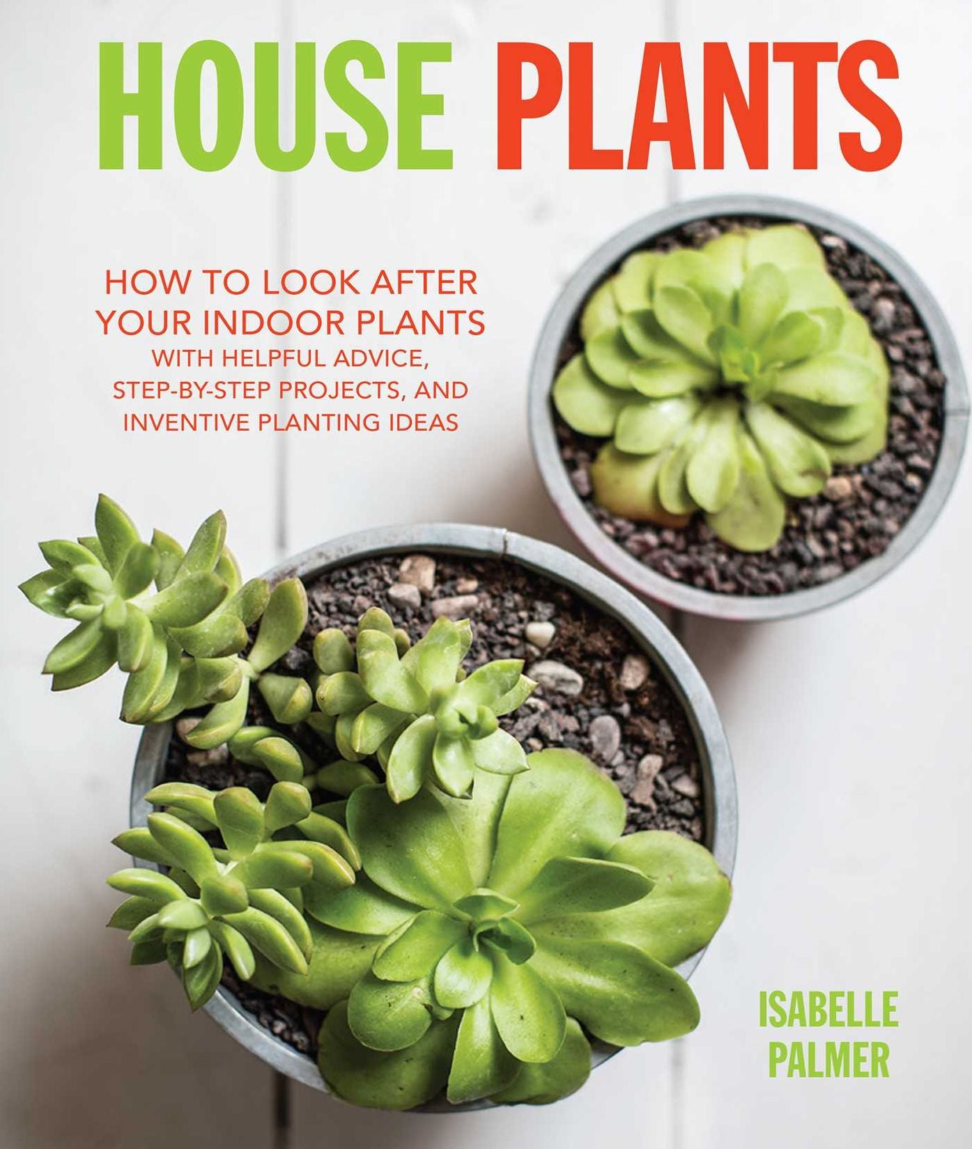 House Plants: How To Look After Your Indoor Plants: With Helpful Advice, Step-By-Step Projects, and Inventive Planting Ideas