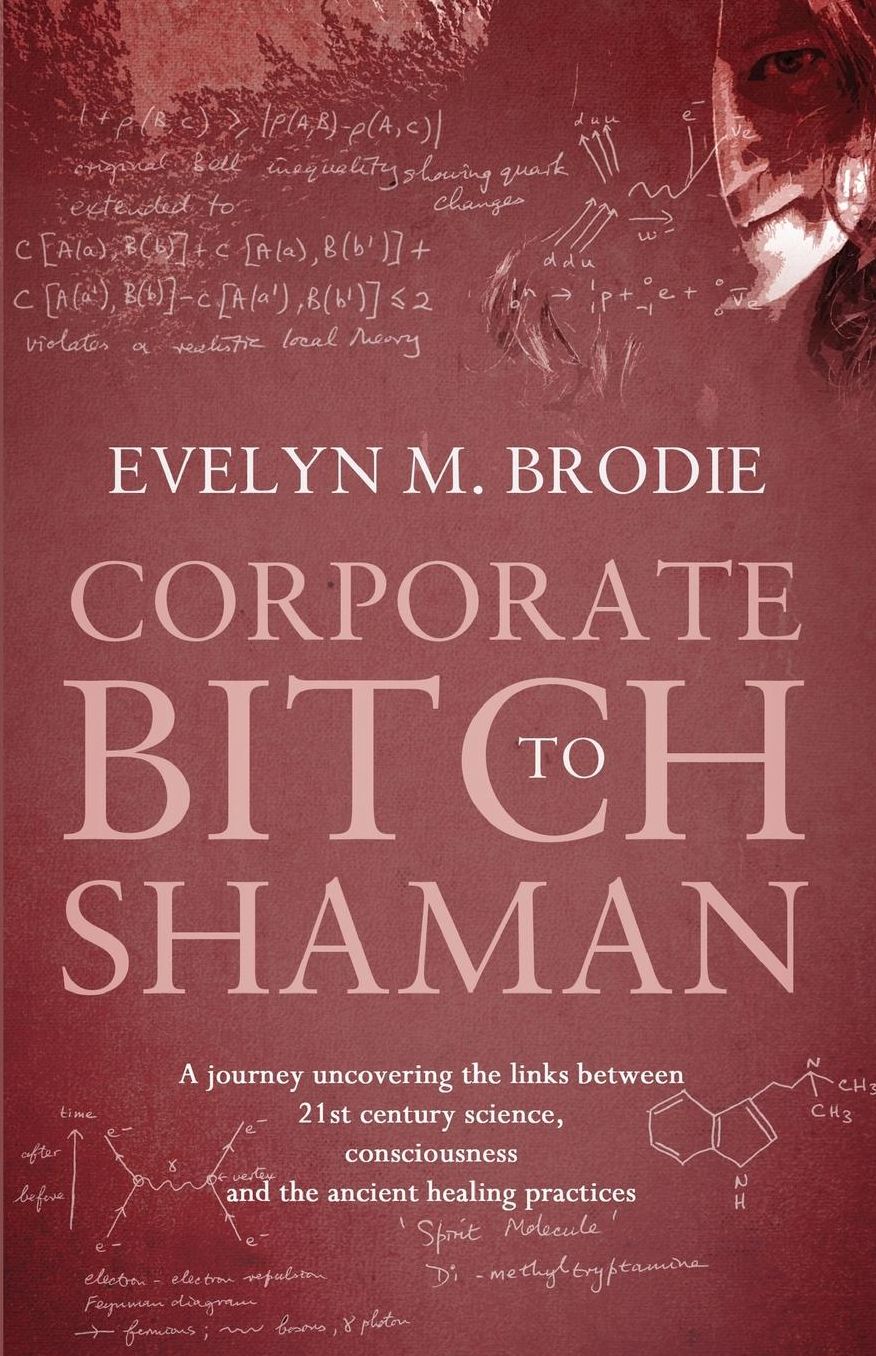 Corporate Bitch to Shaman: A Journey Uncovering the Links Between 21st Century Science, Consciousness and Ancient Healing Practices