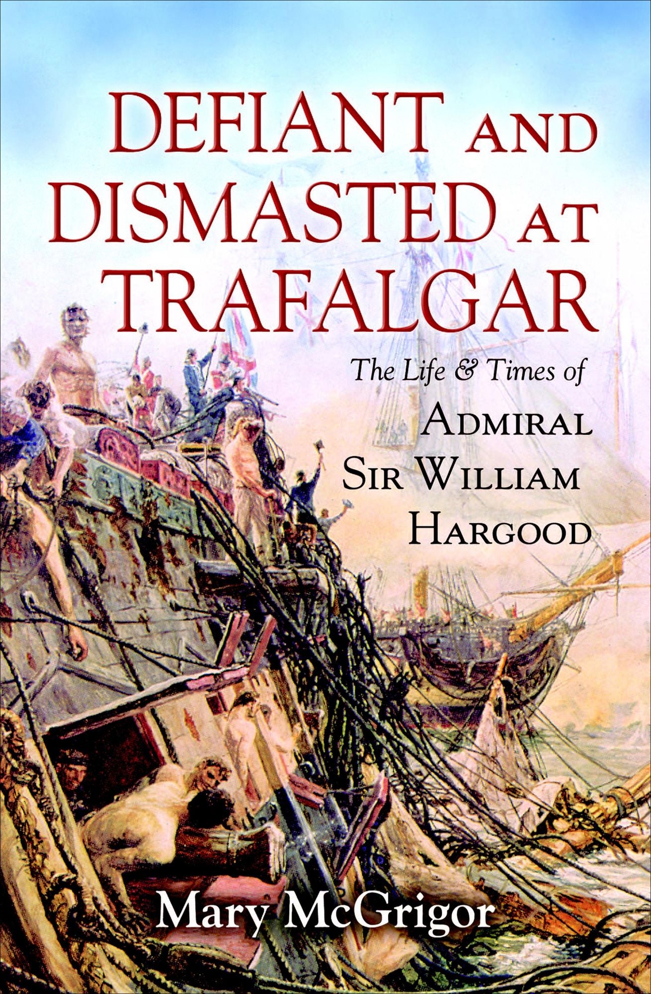 Defiant and Dismasted at Trafalgar: The Life and Times of Admiral Sir William Hargood