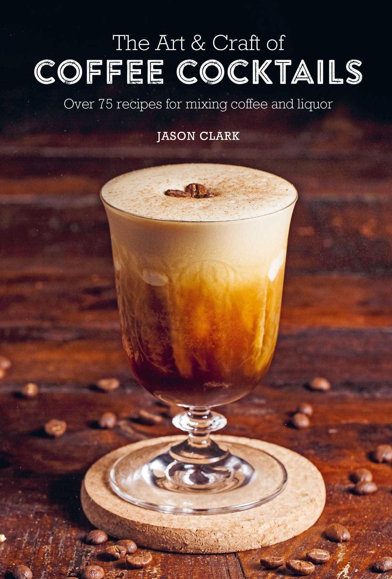 The Art & Craft of Coffee Cocktails: Over 75 Recipes for Mixing Coffee and Liquor