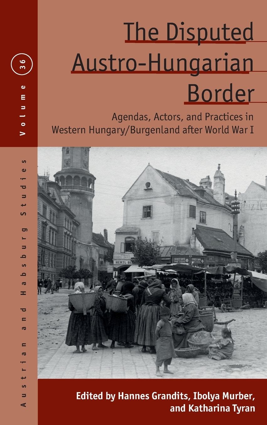 The Disputed Austro-Hungarian Border: Agendas, Actors, and Practices in Western Hungary/Burgenland after World War I