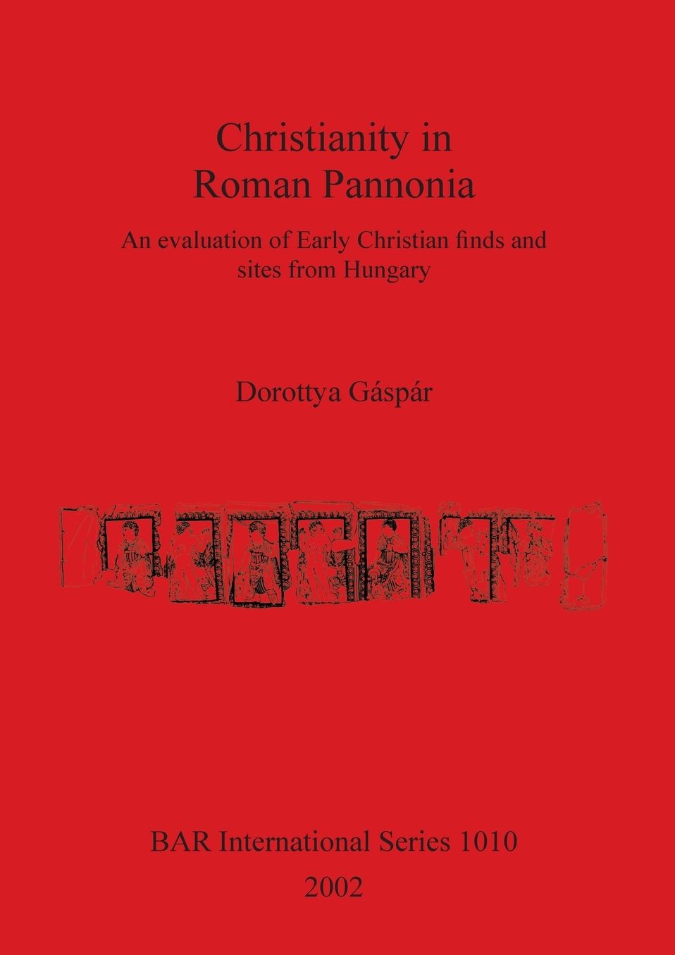 Christianity in Roman Pannonia: An Evaluation of Early Christian Finds and Sites from Hungary with a Fully Illustrated Catalogue