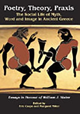 Poetry, Theory, Praxis: The Social Life of Myth, Word and Image in Ancient Greece. Essays in Honour of William J. Slater