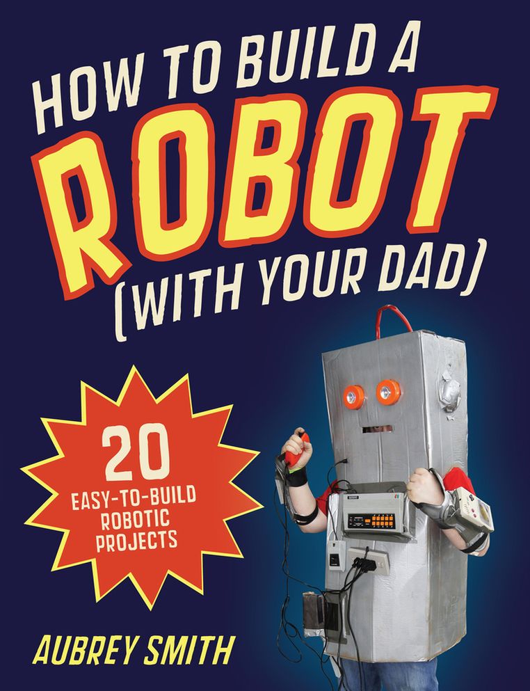 How to Build a Robot (With Your Dad): 20 Easy-to-Build Robotic Projects