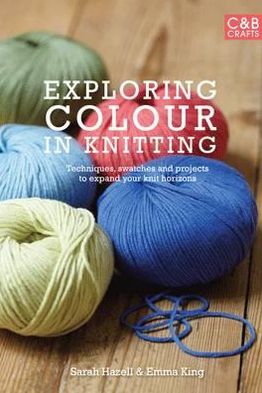 Exploring Colour in Knitting: Techniques, Swatches and Projects to Expand Your Knit Horizons. by Emma King and Sarah Hazell