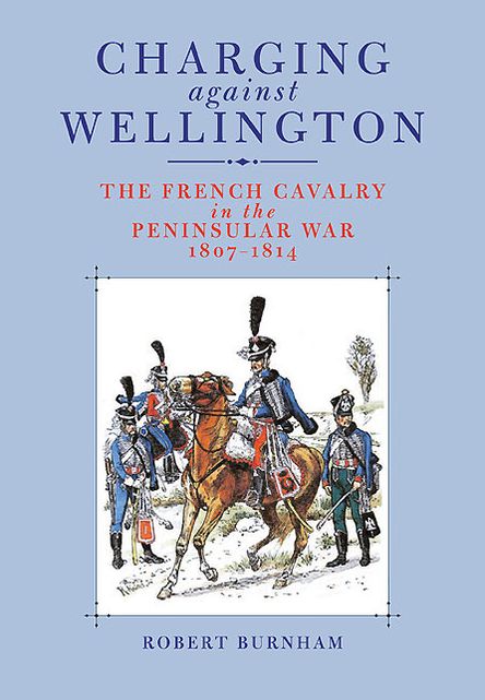 Charging Against Wellington: The French Cavalry in the Peninsular War, 1807-1814