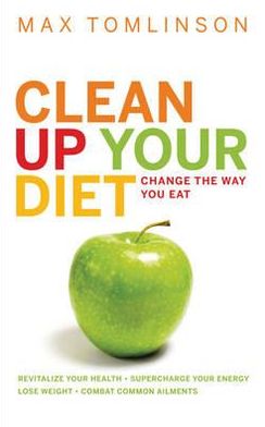 Clean Up Your Diet: Change the Way You Eat. Lose Weight, Combat Common Ailments, Revitalize Your Health, Supercharge Your Energy