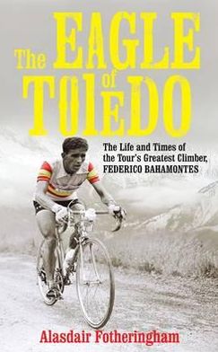 The Eagle of Toledo: The Life and Times of Federico Bahamontes, the Tour's Greatest Climber. by Alasdair Fotheringham