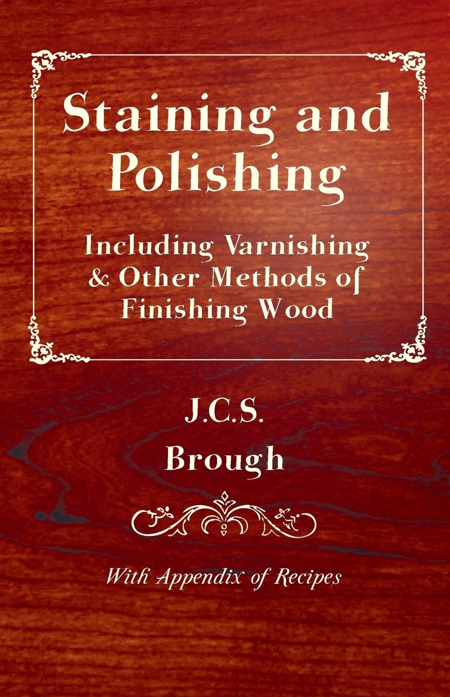 Staining and Polishing: Including Varnishing and Other Methods of Finishing Wood, with Appendix of Recipes
