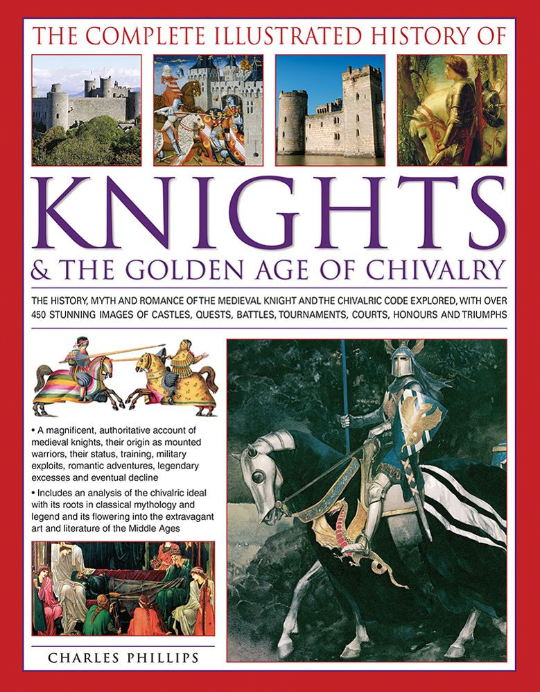 The Complete Illustrated History of Knights & the Golden Age of Chivalry: The History, Myth And Romance Of The Medieval Knights And The Chivalric Code Explored With Over 450 Stunning Images Of Castles, Quests, Battles, Tournaments, Courts, Honours And Tri