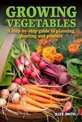 Growing Vegetables: A Step-By-Step Guide to Planning, Planting and Produce