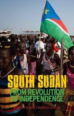 South Sudan: From Revolution to Independence. Matthew Arnold & Matthew Leriche