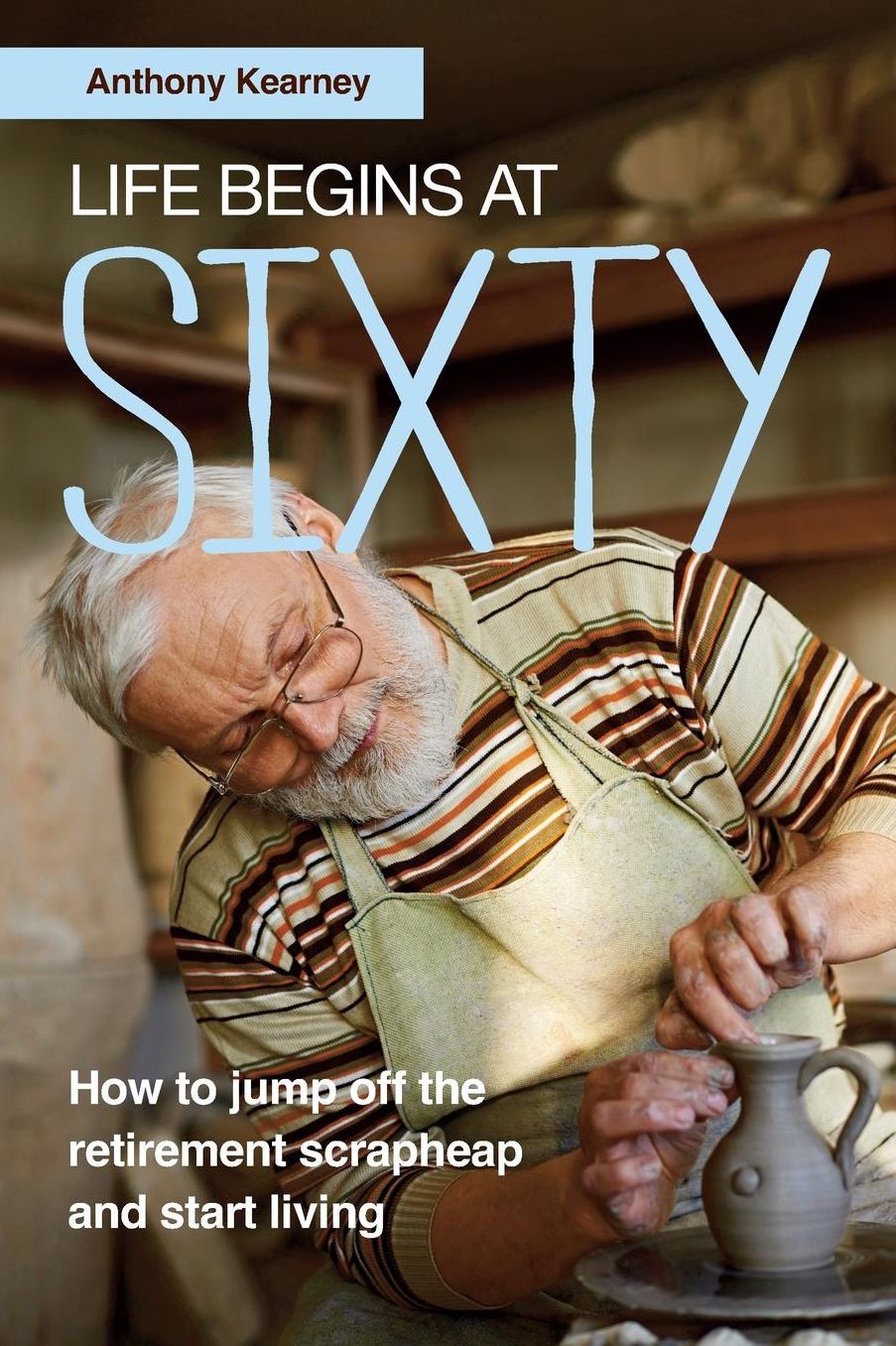 Life Begins at Sixty: How to Jump Off the Retirement Scrapheap and Start Living