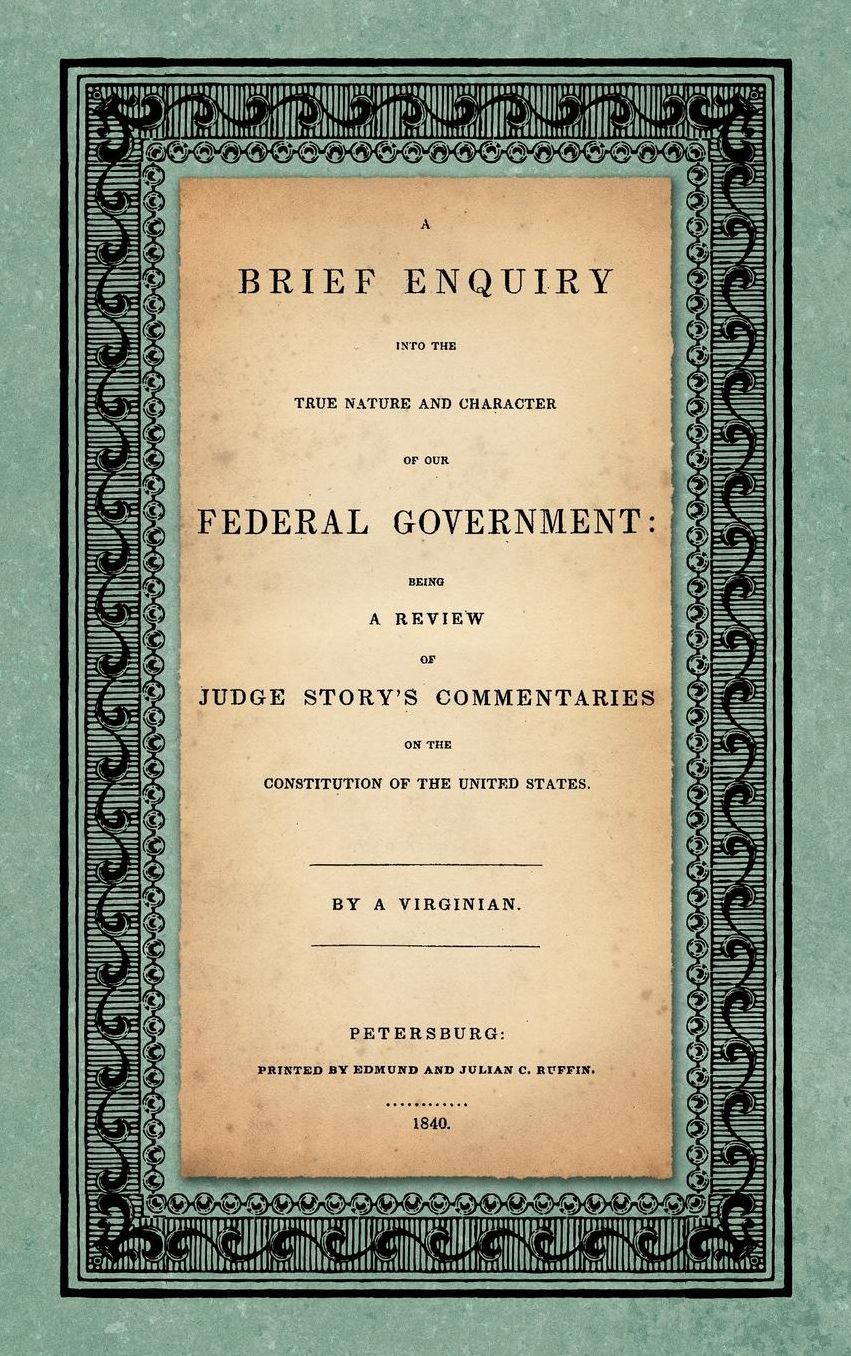 Brief Enquiry into the True Nature and Character of Our Federal Government: Being a Review of Judge Story's Commentaries on the Constitution of the United States, 1840