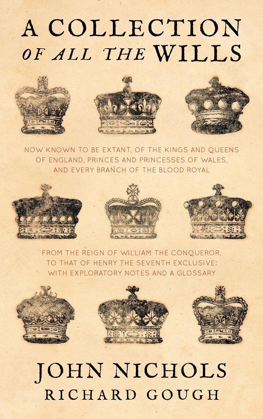 A Collection of All the Wills, Now Known to Be Extant, of the Kings and Queens of England, Princes and Princesses of Wales and Every Branch of the Blood Royal, from the Reign of William the Conqueror, to That of Henry the Seventh Exclusive: With Explana