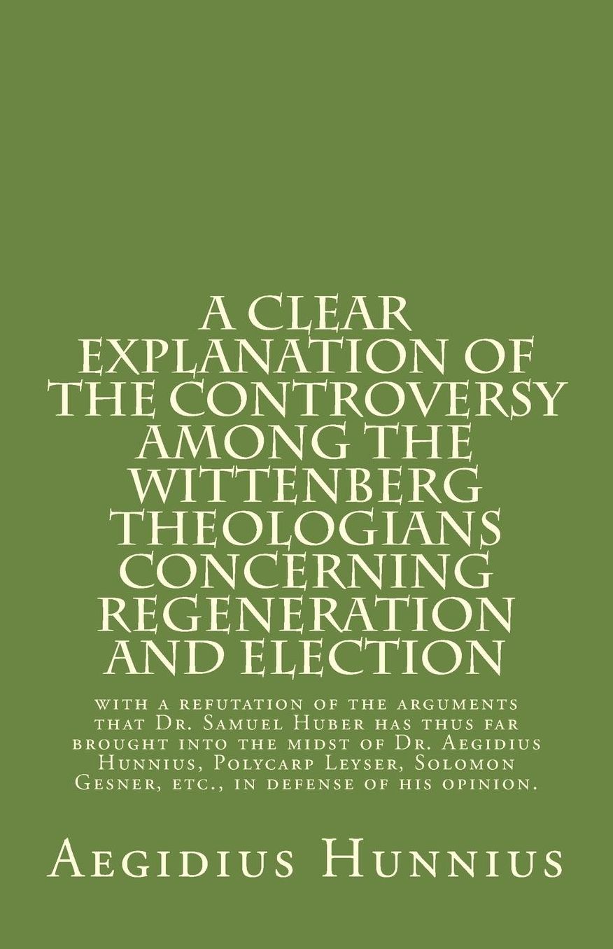 A Clear Explanation of the Controversy among the Wittenberg Theologians: concerning Regeneration and Election with a refutation of the arguments that Dr. Samuel Huber has thus far brought into the midst of Dr. Aegidius Hunnius, Polycarp Leyser, Solomon