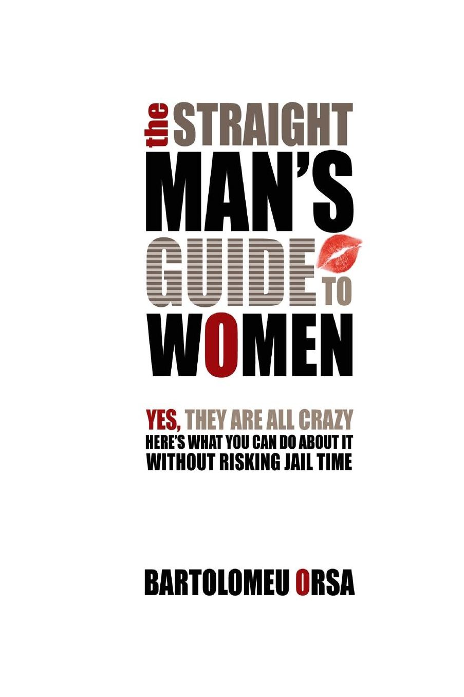 The Straight Man's Guide to Women: Yes, They Are All Crazy - Here's What You Can Do About It Without Risking Jail Time