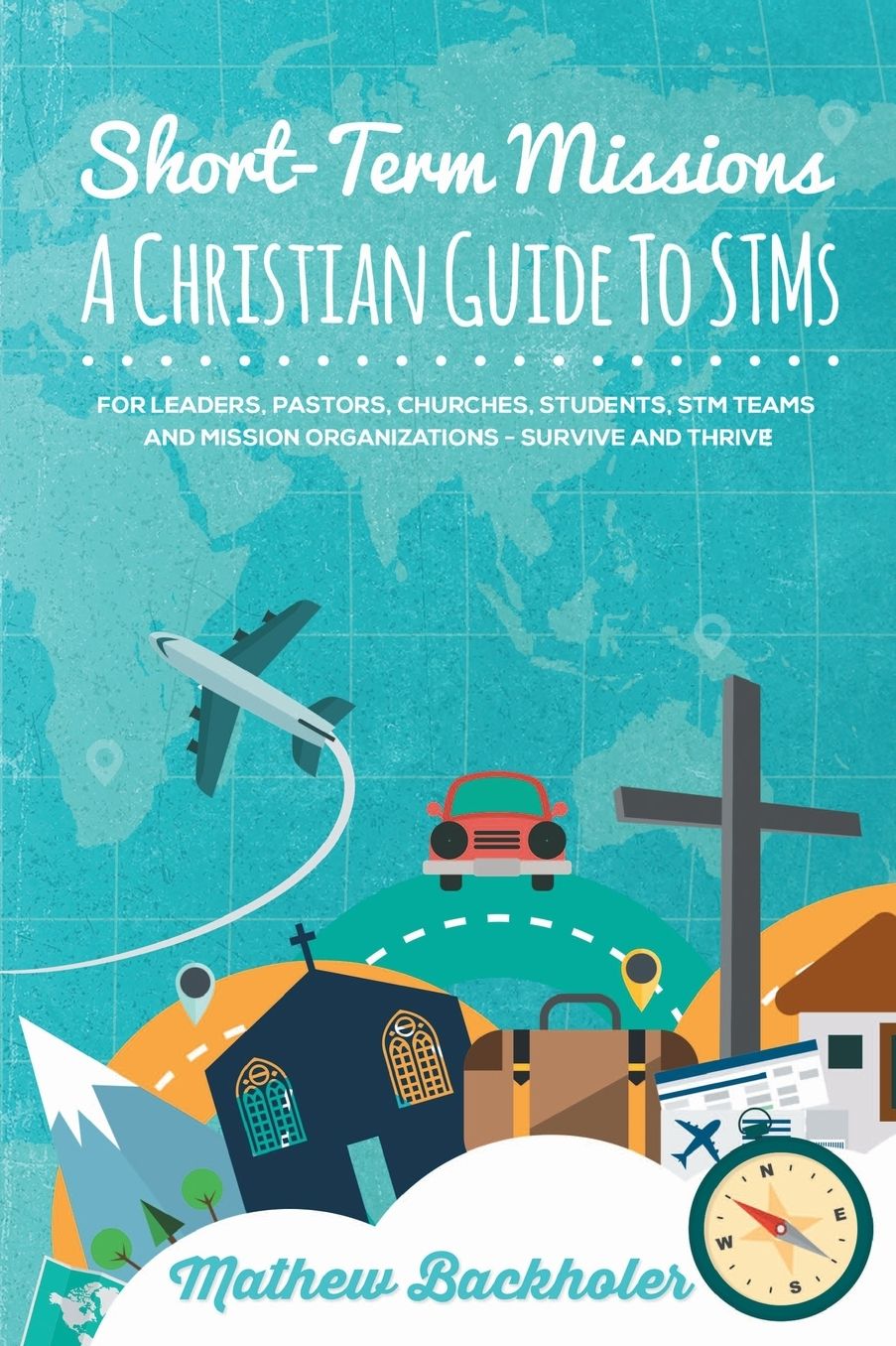 Short-Term Missions, A Christian Guide to STMs, for Leaders, Pastors, Churches, Students, STM Teams and Mission Organizations: Survive and Thrive!