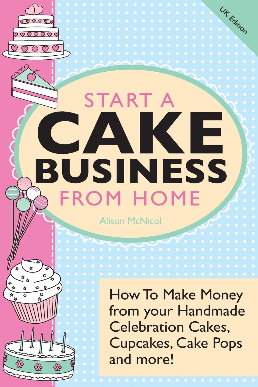 Start A Cake Business From Home: How To Make Money from your Handmade Celebration Cakes, Cupcakes, Cake Pops and more! UK Edition.