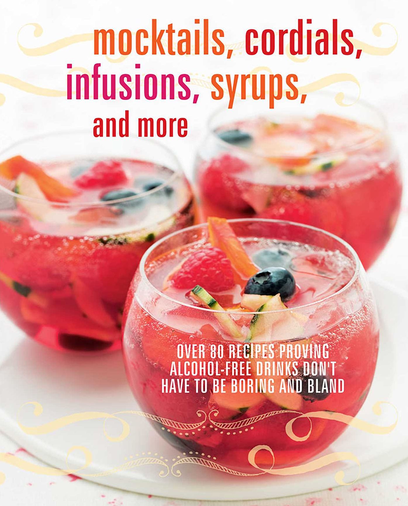 Mocktails, Cordials, Infusions, Syrups, and More: Over 80 Recipes Proving Alcohol-Free Drinks Don't Have To Be Boring and Bland