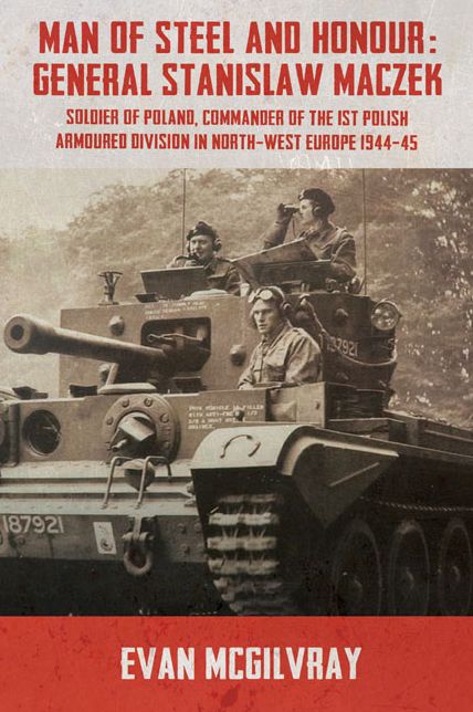 Man of Steel and Honour: General Stanislaw Maczek: Soldier of Poland, Commander of the 1st Polish Armoured Division in North-West Europe 1944-45