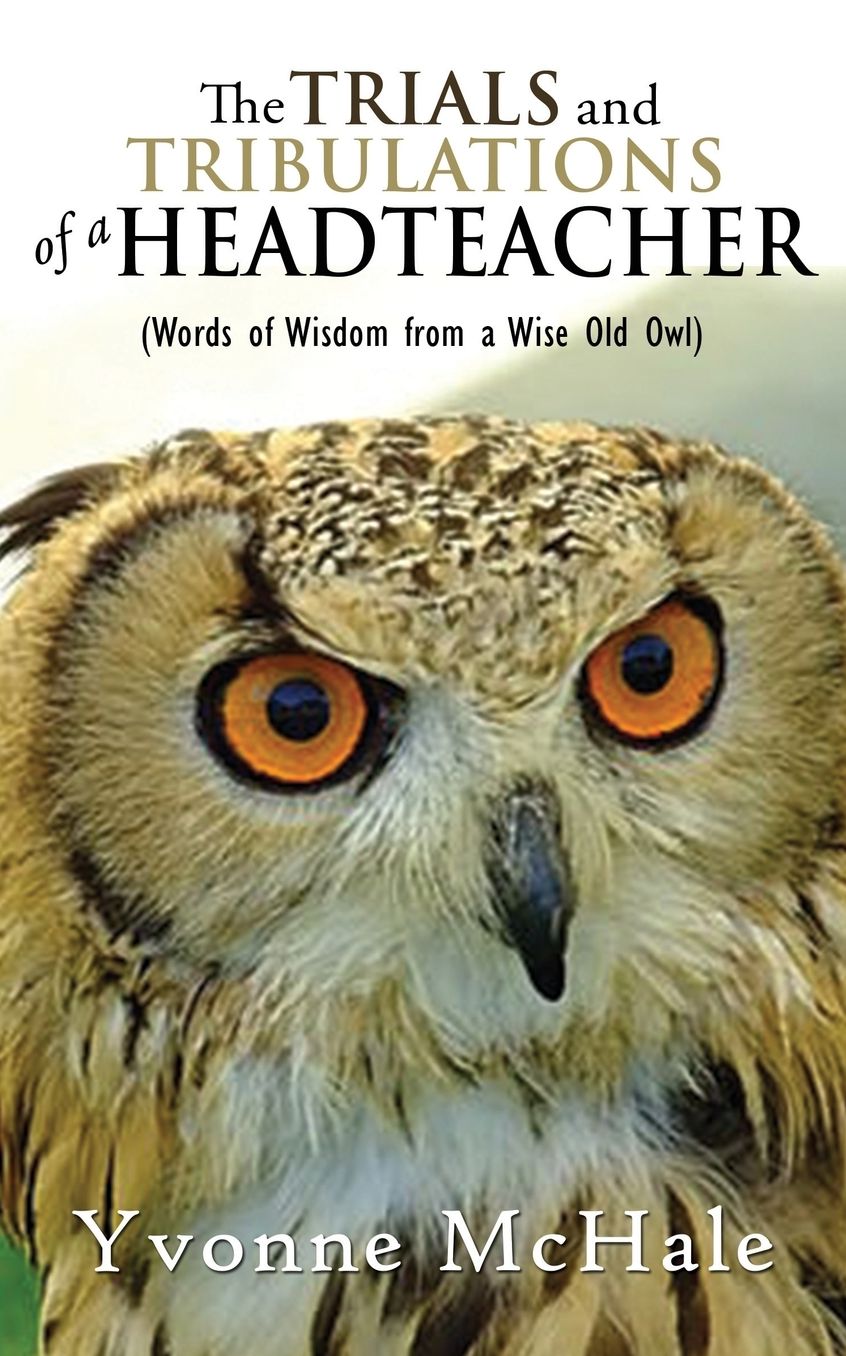 THE TRIALS AND TRIBULATIONS OF A HEADTEACHER: (Words of Wisdom From a Wise Old Owl)
