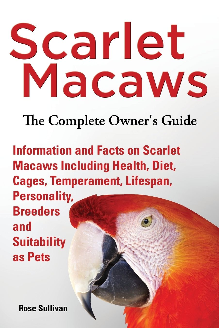 Scarlet Macaws, Information and Facts on Scarlet Macaws, The Complete Owner's Guide including Breeding, Lifespan, Personality, Cages, Temperament, Diet and Keeping them as Pets