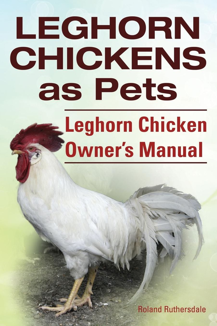 Leghorn Chickens. Leghorn Chickens as Pets. Leghorn Chicken Owner?s Manual.