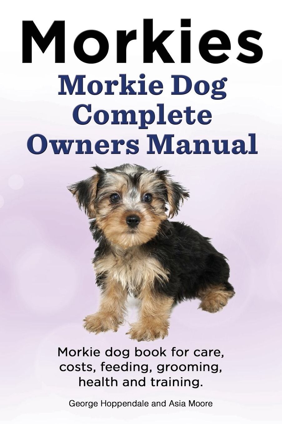 Morkies. Morkie Dog Complete Owners Manual. Morkie dog book for care, costs, feeding, grooming, health and training.