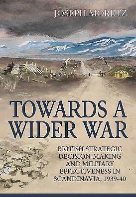 Towards A Wider War: British Strategic Decision-Making And Military Effectiveness In Scandinavia, 1939-40