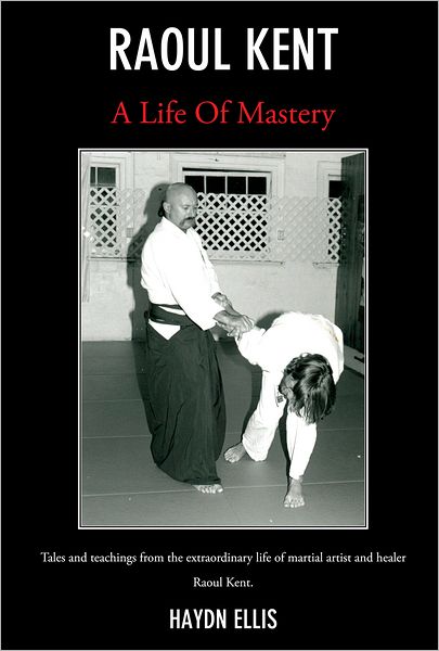 Raoul Kent : A Life of Mastery: Tales And Teachings From The Extraordinary Life Of Martial Artist And Healer Raoul Kent