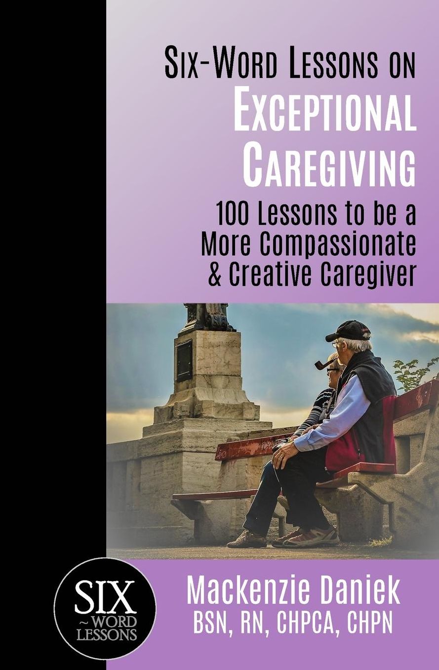Six-Word Lessons on Exceptional Caregiving: 100 Lessons to be A More Compassionate & Creative Caregiver