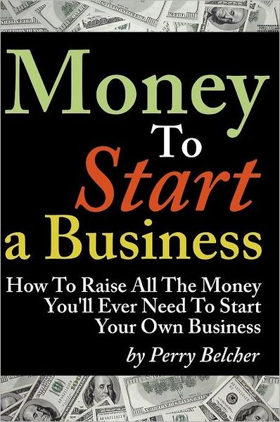 Money to Start a Business: How to Raise All the Money You'll Ever Need to Start Your Own Business