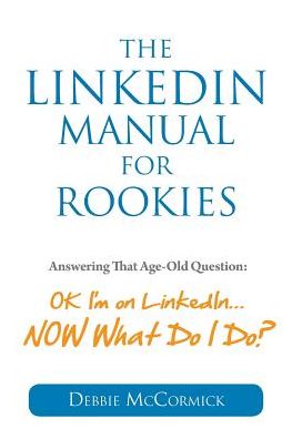 The LinkedIn Manual for Rookies: Answering the Age-Old Question: "Okay, I'm on LinkedIn ... NOW What Do I Do